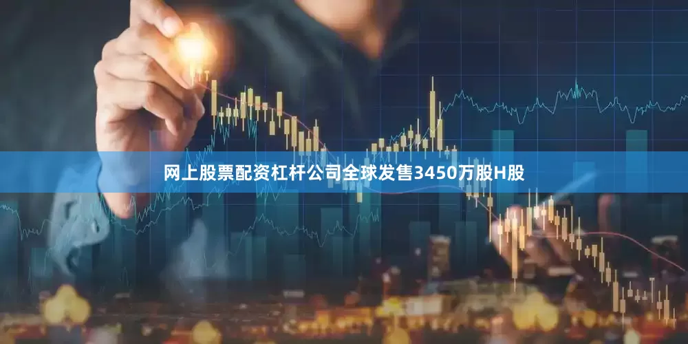 网上股票配资杠杆公司全球发售3450万股H股